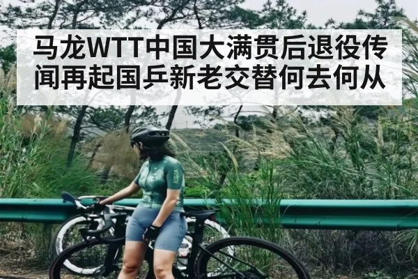 马龙WTT中国大满贯后退役传闻再起国乒新老交替何去何从