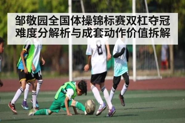 邹敬园全国体操锦标赛双杠夺冠难度分解析与成套动作价值拆解