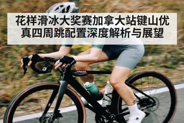 花样滑冰大奖赛加拿大站键山优真四周跳配置深度解析与展望